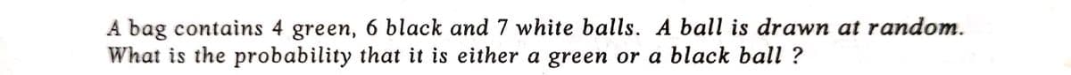 A bag contains 4 green, 6 black and 7 white balls. A ball is drawn at random.
What is the probability that it is either a green or a black ball ?