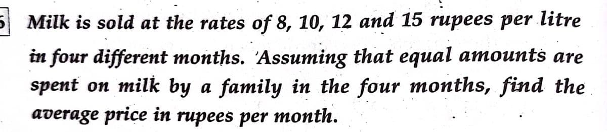 Milk is sold at the rates of 8, 10, 12 and 15 rupees per litre
are
in four different months. 'Assuming that equal amounts
spent on milk by a family in the four months, find the
average price in rupees per month.
