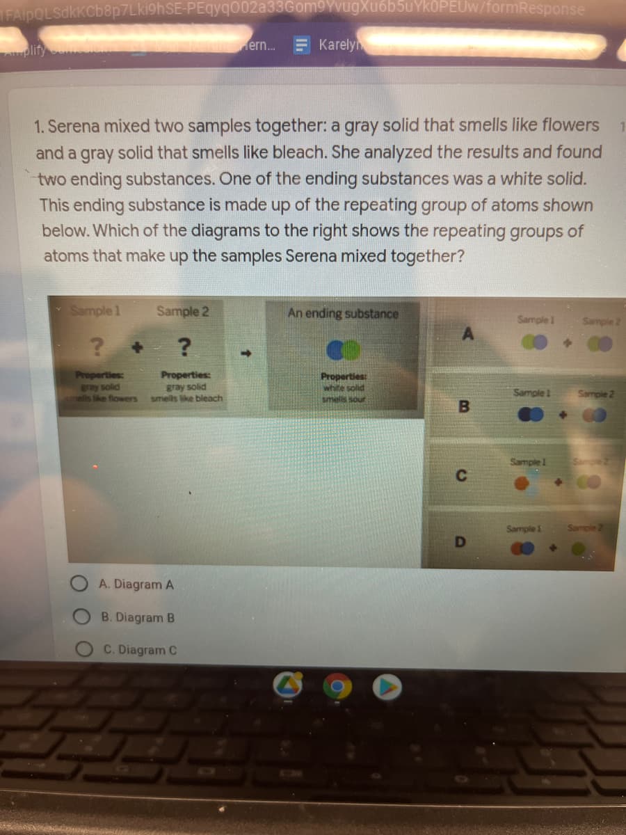 FAlpOLSdkkCb8p7Lki9hSE-PEqyqO02a33Gom9YvugXuốb5uYkOPEUw/formResponse
plify
ern.
Karely
1. Serena mixed two samples together: a gray solid that smells like flowers
and a gray solid that smells like bleach. She analyzed the results and found
two ending substances. One of the ending substances was a white solid.
This ending substance is made up of the repeating group of atoms shown
below. Which of the diagrams to the right shows the repeating groups of
atoms that make up the samples Serena mixed together?
Sample 1
Sample 2
An ending substance
Sample 1
Sample 2
Properties:
Bray solid
mells like flowers
Properties:
gray solid
smells like bleach
Properties:
white solid
Sample 1
Sample 2
smells sour
Sample
Sample 1
Sample
A. Diagram A
B. Diagram B
C. Diagram C
O O O
