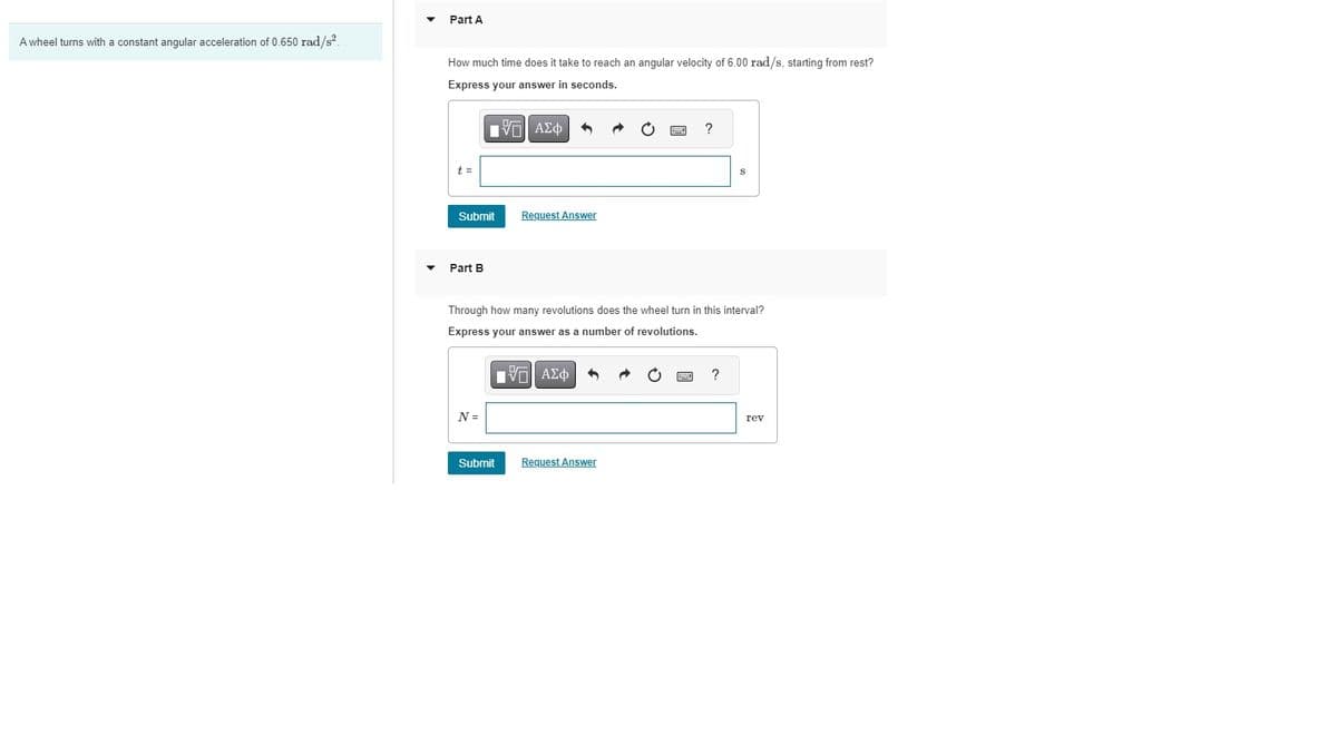 A wheel turns with a constant angular acceleration of 0.650 rad/s².
Part A
How much time does it take to reach an angular velocity of 6.00 rad/s, starting from rest?
Express your answer in seconds.
IVE ΑΣΦ
t =
Submit
Part B
N =
Request Answer
Through how many revolutions does the wheel turn in this interval?
Express your answer as a number of revolutions.
Submit
ID| ΑΣΦ
3
?
Request Answer
?
rev