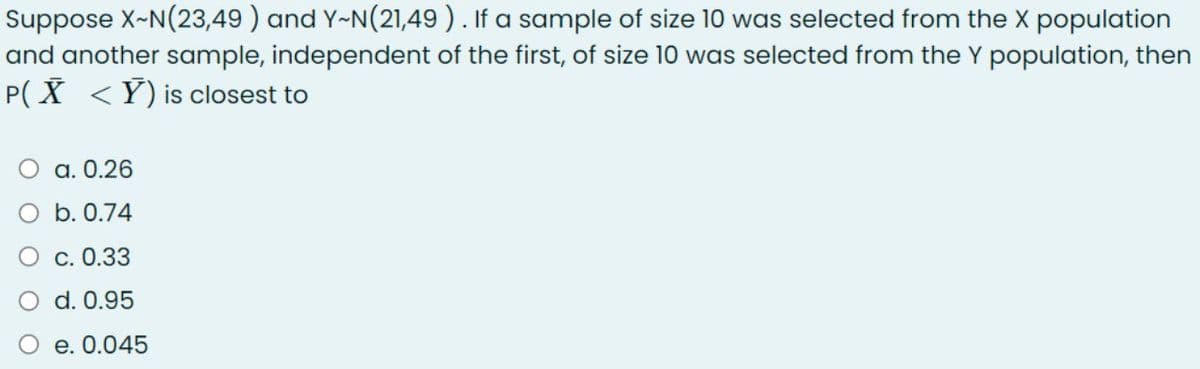 Suppose X-N(23,49 ) and Y-N(21,49). If a sample of size 10 was selected from the X population
and another sample, independent of the first, of size 10 was selected from the Y population, then
P( X <Y) is closest to
О а. 0.26
O b. 0.74
С. 0.33
d. 0.95
e. 0.045
