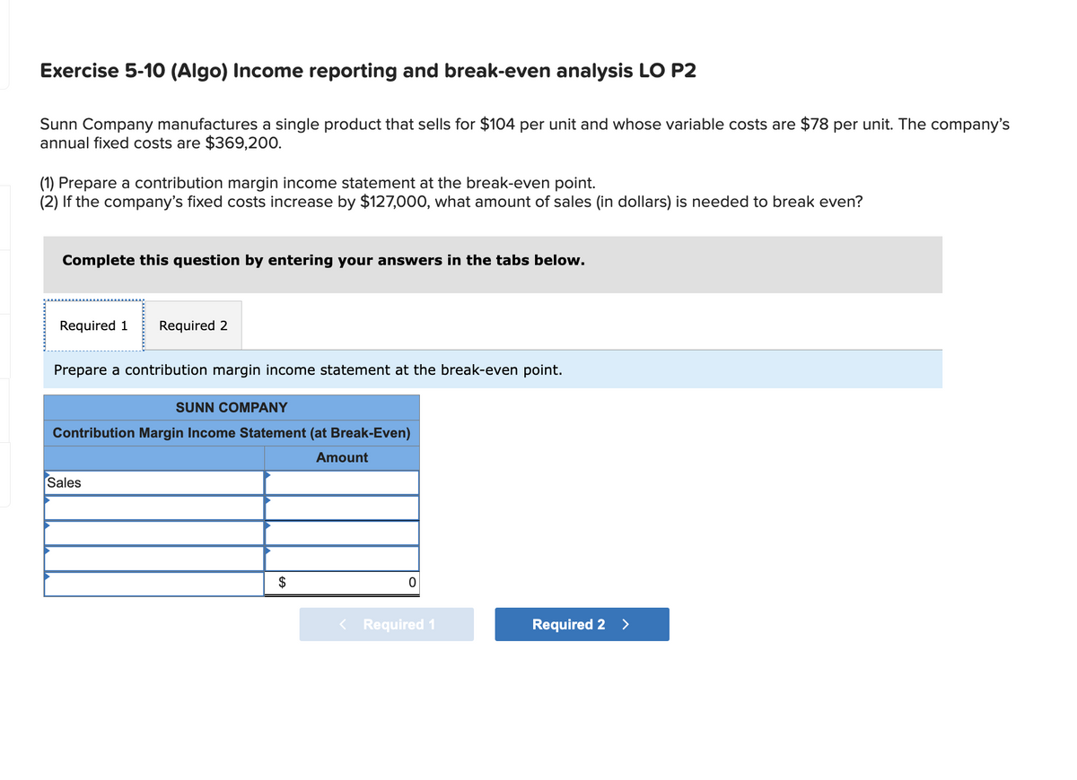 Exercise 5-10 (Algo) Income reporting and break-even analysis LO P2
Sunn Company manufactures a single product that sells for $104 per unit and whose variable costs are $78 per unit. The company's
annual fixed costs are $369,200.
(1) Prepare a contribution margin income statement at the break-even point.
(2) If the company's fixed costs increase by $127,000, what amount of sales (in dollars) is needed to break even?
Complete this question by entering your answers in the tabs below.
Required 1 Required 2
Prepare a contribution margin income statement at the break-even point.
SUNN COMPANY
Contribution Margin Income Statement (at Break-Even)
Sales
Amount
$
0
Required 1
Required 2 >