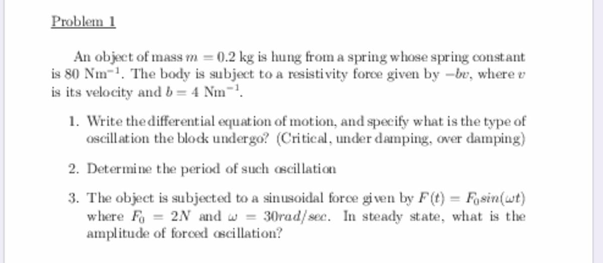 Problem 1
An object of mass m = 0.2 kg is hung from a spring whose spring constant
is 80 Nm-1. The body is subject to a resistivity force given by -br, where v
is its velocity and b = 4 Nm-'.
1. Write the differential equation of motion, and specify what is the type of
oscill at ion the block undergo? (Critical, under damping, over damping)
2. Determine the period of such oscillation
3. The object is subjected to a sinusoidal force given by F(t) = Fasin(wt)
where Fo = 2N and w = 30rad/sec. In steady state, what is the
amplitude of forced ascillation?
