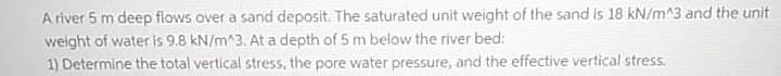 A river 5 m deep flows over a sand deposit. The saturated unit weight of the sand is 18 kN/m^3 and the unit
weight of water is 9.8 kN/m^3. At a depth of 5 m below the river bed:
1) Determine the total vertical stress, the pore water pressure, and the effective vertical stress.
