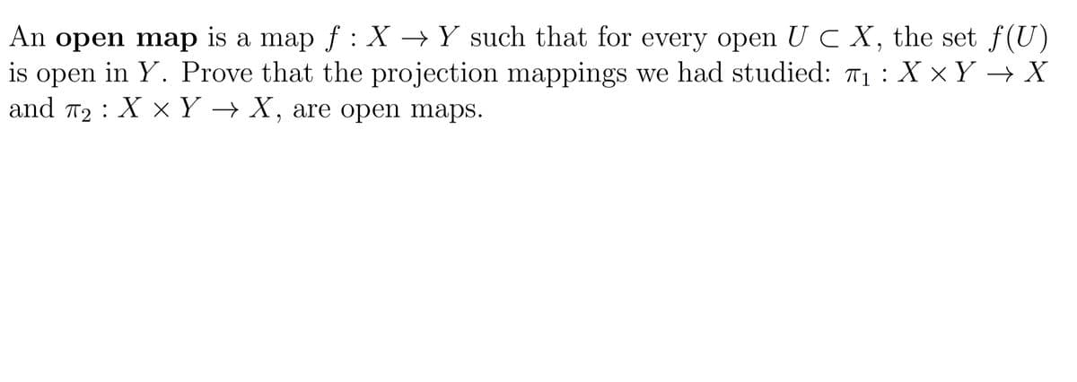 An open map is a map f : X → Y such that for every open U C X, the set f(U)
is open in Y. Prove that the projection mappings we had studied: 71 : X ×Y → X
and
T2 :
ХxҮ — Х, are open maps.
