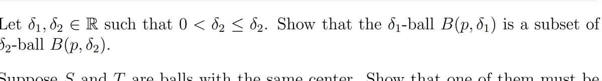 Let d1, 82 € R such that 0 < d2 < d2. Show that the d1-ball B(p, 81) is a subset of
S2-ball B(p, 82).
Sunnose Sand T are halls with the same center
Show that one of them must he.
