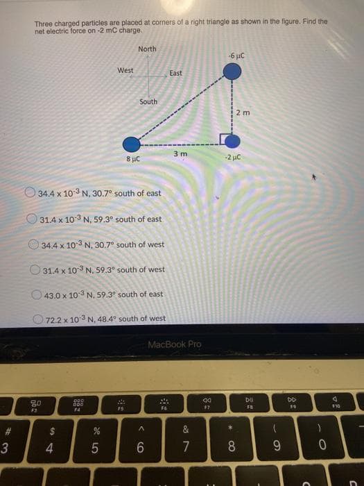 Three charged particles are placed at corners of a right triangle as shown in the figure. Find the
net electric force on -2 mC charge.
North
-6 µC
West
East
South
2 m
3 m
8 µC
-2 µC
O 34.4 x 103 N, 30.7° south of east
O 31.4 x 10-3 N, 59.3° south of east
34.4 x 10 3 N, 30.7° south of west
O 31.4 x 103 N, 59.3° south of west
O43.0 x 103 N. 59.3° south of east
O 72.2 x 10 3 N, 48.4° south of west
MacBook Pro
DO
000
D00
F5
F6
FE
110
F3
F4
2$
&
4.
7
8
9
< CO
# 3
