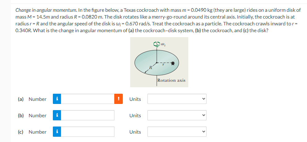 Change in angular momentum. In the figure below, a Texas cockroach with mass m = 0.0490 kg (they are large) rides on a uniform disk of
mass M = 14.5m and radius R = 0.0820 m. The disk rotates like a merry-go-round around its central axis. Initially, the cockroach is at
radius r = R and the angular speed of the disk is w; = 0.670 rad/s. Treat the cockroach as a particle. The cockroach crawls inward to r=
0.340R. What is the change in angular momentum of (a) the cockroach-disk system, (b) the cockroach, and (c) the disk?
Qa;
(a) Number
(b) Number
(c) Number i
!
Units
Units
Units
Rotation axis