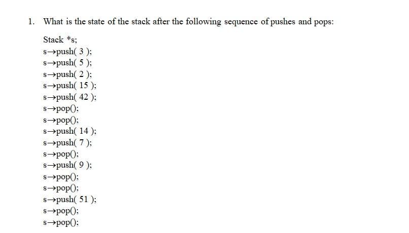 1. What is the state of the stack after the following sequence of pushes and pops:
Stack *s;
s→push( 3 );
s→push( 5 );
s→push( 2 );
s→push( 15 );
s→push( 42 );
s→pop):
s→pop();
s→push( 14 );
s→push( 7 );
s→pop():
s→push( 9 );
s→pop();
s→pop();
s→push( 51 );
s→pop();
s→pop():
