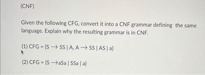 (CNF)
Given the following CFG, convert it into a CNF grammar defining the same
language. Explain why the resulting grammar is in CNF.
(1) CFG = {S SS|A, A SS | AS | a}
(2) CFG = {SaSa | SSa | a}
%3D
