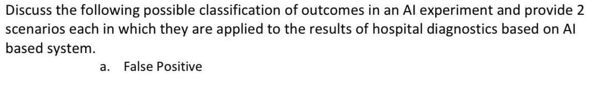 Discuss the following possible classification of outcomes in an Al experiment and provide 2
scenarios each in which they are applied to the results of hospital diagnostics based on Al
based system.
а.
False Positive
