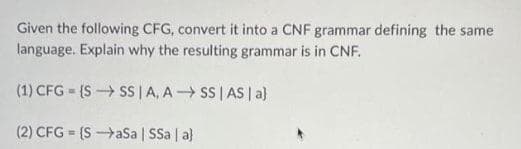 Given the following CFG, convert it into a CNF grammar defining the same
language. Explain why the resulting grammar is in CNF.
(1) CFG = (S SS | A, A SS | AS | a}
(2) CFG = (SaSa | SSa | a}
