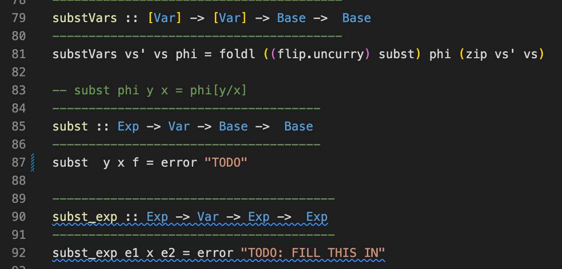 79
substVars :: [Var] -> [Var]
-> Base ->
Base
80
81
substVars vs' vs phi
= foldl ((flip.uncurry) subst) phi (zip vs' vs)
82
83
subst phi y x =
phily/x]
-
84
85
subst :: Exp -> Var -> Base ->
Base
86
87 subst y x f = error "TODO"
88
89
90
subst_exp :: Exp -> Var -> Exp ->
Exp
91
92
subst_exp e1 x e2 = error "TODO: FILL THIS IN"
N
