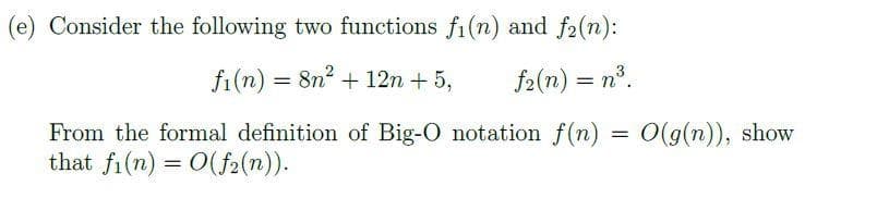 (e) Consider the following two functions fi(n) and f2(n):
fi(n)
= 8n + 12n + 5,
f2(n) = n°.
From the formal definition of Big-O notation f(n) = 0(g(n)), show
that fi(n) = 0(f2(n)).
