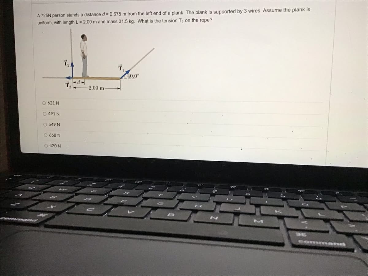 A 725N person stands a distance d = 0.675 m from the left end of a plank. The plank is supported by 3 wires. Assume the plank is
uniform, with length L = 2.00 m and mass 31.5 kg. What is the tension T, on the rope?
40.0°
T
2.00 m
O 621 N
O 491 N
O 549 N
O 668 N
O 420 N
command
