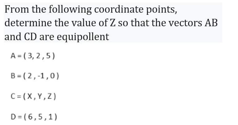 From the following coordinate points,
determine the value of Z so that the vectors AB
and CD are equipollent
A=(3,2,5)
B=(2,-1,0)
C = (X,Y,Z)
D= (6,5,1)