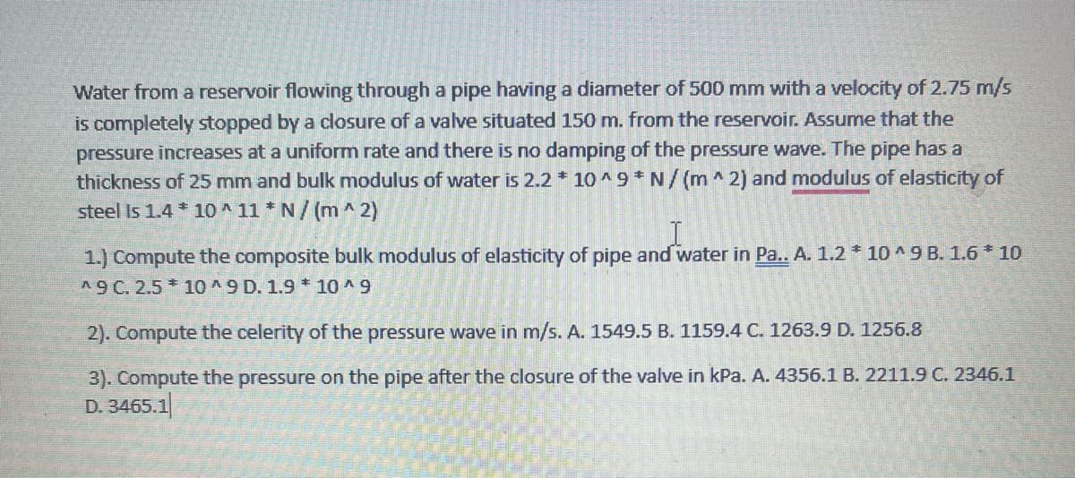 Water from a reservoir flowing through a pipe having a diameter of 500 mm with a velocity of 2.75 m/s
is completely stopped by a closure of a valve situated 150 m. from the reservoir. Assume that the
pressure increases at a uniform rate and there is no damping of the pressure wave. The pipe has a
thickness of 25 mm and bulk modulus of water is 2.2 * 10^9 N/(m2) and modulus of elasticity of
steel is 1.4 * 10^11 * N/(m^2)
1.) Compute the composite bulk modulus of elasticity of pipe and water in Pa.. A. 1.2 * 10^9 B. 1.6 * 10
A9 C. 2.5*10^9 D. 1.9 *10^9
2). Compute the celerity of the pressure wave in m/s. A. 1549.5 B. 1159.4 C. 1263.9 D. 1256.8
3). Compute the pressure on the pipe after the closure of the valve in kPa. A. 4356.1 B. 2211.9 C. 2346.1
D. 3465.1