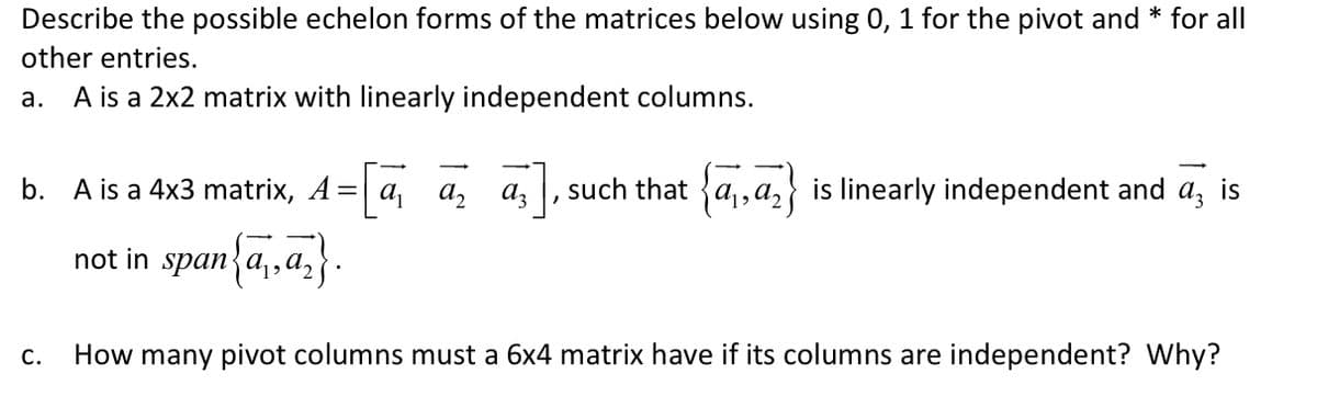 Describe the possible echelon forms of the matrices below using 0, 1 for the pivot and * for all
other entries.
a. A is a 2x2 matrix with linearly independent columns.
b. A is a 4x3 matrix, A= a,
a, az
such that {a,,a,}
is linearly independent and a, is
not in span{a,,a,}
С.
How many pivot columns must a 6x4 matrix have if its columns are independent? Why?
