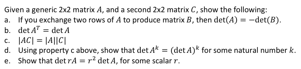 Given a generic 2x2 matrix A, and a second 2x2 matrix C, show the following:
a. If you exchange two rows of A to produce matrix B, then det(A) = -det(B).
b. det A" = det A
c. |AC| = |A||C|
d. Using property c above, show that det Ak = (det A)k for some natural number k.
Show that detrA = r² det A, for some scalar r.
е.
