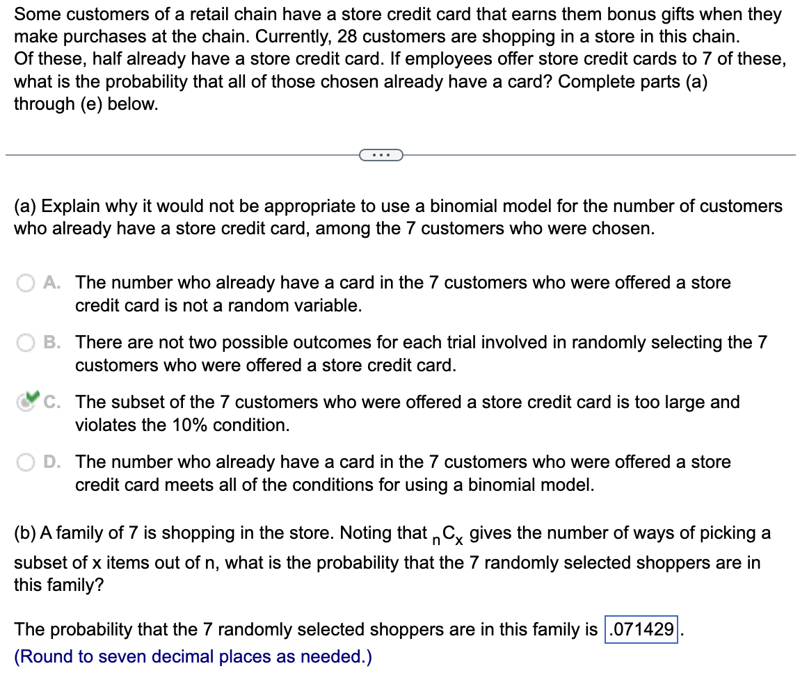 Some customers of a retail chain have a store credit card that earns them bonus gifts when they
make purchases at the chain. Currently, 28 customers are shopping in a store in this chain.
Of these, half already have a store credit card. If employees offer store credit cards to 7 of these,
what is the probability that all of those chosen already have a card? Complete parts (a)
through (e) below.
(a) Explain why it would not be appropriate to use a binomial model for the number of customers
who already have a store credit card, among the 7 customers who were chosen.
A. The number who already have a card in the 7 customers who were offered a store
credit card is not a random variable.
B. There are not two possible outcomes for each trial involved in randomly selecting the 7
customers who were offered a store credit card.
C. The subset of the 7 customers who were offered a store credit card is too large and
violates the 10% condition.
D. The number who already have a card in the 7 customers who were offered a store
credit card meets all of the conditions for using a binomial model.
(b) A family of 7 is shopping in the store. Noting that nCx gives the number of ways of picking a
subset of x items out of n, what is the probability that the 7 randomly selected shoppers are in
this family?
The probability that the 7 randomly selected shoppers are in this family is .071429
(Round to seven decimal places as needed.)