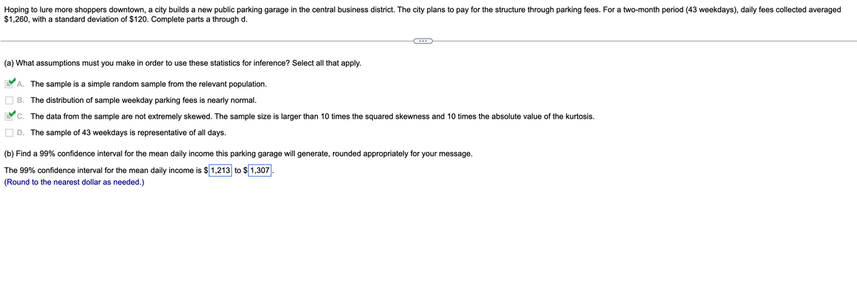 Hoping to lure more shoppers downtown, a city builds a new public parking garage in the central business district. The city plans to pay for the structure through parking fees. For a two-month period (43 weekdays), daily fees collected averaged
$1,260, with a standard deviation of $120. Complete parts a through d.
(a) What assumptions must you make in order to use these statistics for inference? Select all that apply.
A. The sample is a simple random sample from the relevant population.
B. The distribution of sample weekday parking fees is nearly normal.
C. The data from the sample are not extremely skewed. The sample size is larger than 10 times the squared skewness and 10 times the absolute value of the kurtosis.
D. The sample of 43 weekdays is representative of all days.
(b) Find a 99% confidence interval for the mean daily income this parking garage will generate, rounded appropriately for your message.
The 99% confidence interval for the mean daily income is $1,213 to $ 1,307
(Round to the nearest dollar as needed.)