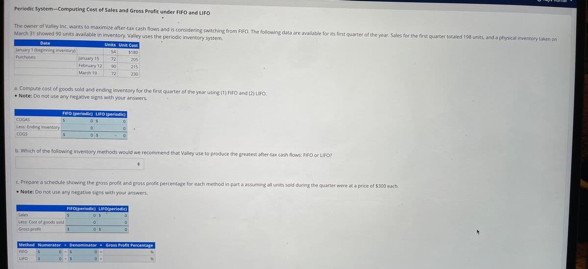 Periodic System-Computing Cost of Sales and Gross Profit under FIFO and LIFO
The owner of Valley Inc. wants to maximize after-tax cash flows and is considering switching from FIFO. The following data are available for its first quarter of the year. Sales for the first quarter totaled 198 units, and a physical inventory taken on
March 31 showed 90 units available in inventory. Valley uses the periodic inventory system.
Date
January 1 (beginning inventory)
Purchases:
COGAS
Less: Ending Inventory
COGS
a. Compute cost of goods sold and ending inventory for the first quarter of the year using (1) FIFO and (2) LIFO.
• Note: Do not use any negative signs with your answers.
January 15
February 12
March 19
Sales
Less: Cost of goods sold
Gross profit
FIFO
LIFO
FIFO (periodic) LIFO (periodic)
$
0 $
$
$
0 $
b. Which of the following inventory methods would we recommend that Valley use to produce the greatest after-tax cash flows: FIFO or LIFO?
$
c. Prepare a schedule showing the gross profit and gross profit percentage for each method in part a assuming all units sold during the quarter were at a price of $300 each.
. Note: Do not use any negative signs with your answers.
Units Unit Cost
$180
Method Numerator + Denominator
0 + $
0 $
54
72
90
72
0 $
0
0 $
FIFO (periodic) LIFO(periodic)
$
=
0
0
0
0 =
205
215
230
0
0
0
Gross Profit Percentage
%
%