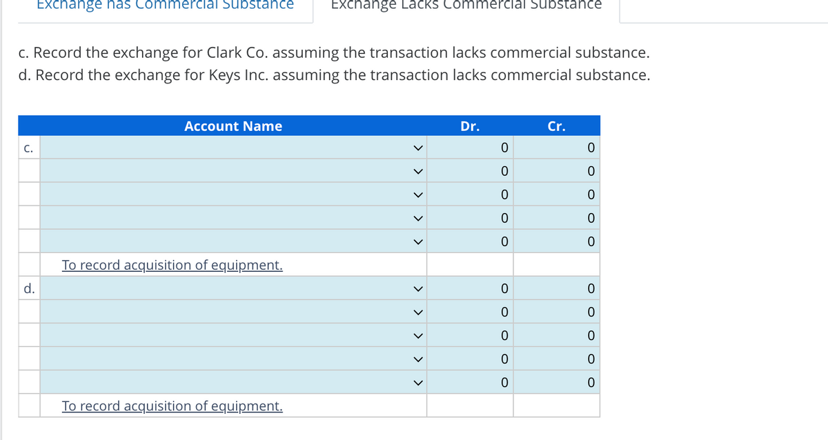 c. Record the exchange for Clark Co. assuming the transaction lacks commercial substance.
d. Record the exchange for Keys Inc. assuming the transaction lacks commercial substance.
C.
Exchange has Commercial Substance Exchange Lacks Commercial Substance
d.
Account Name
To record acquisition of equipment.
To record acquisition of equipment.
>
<
>
Dr.
0
0
0
0
0
0
0
0
0
0
Cr.
0
0
0
O
0
0
0
0
0
0