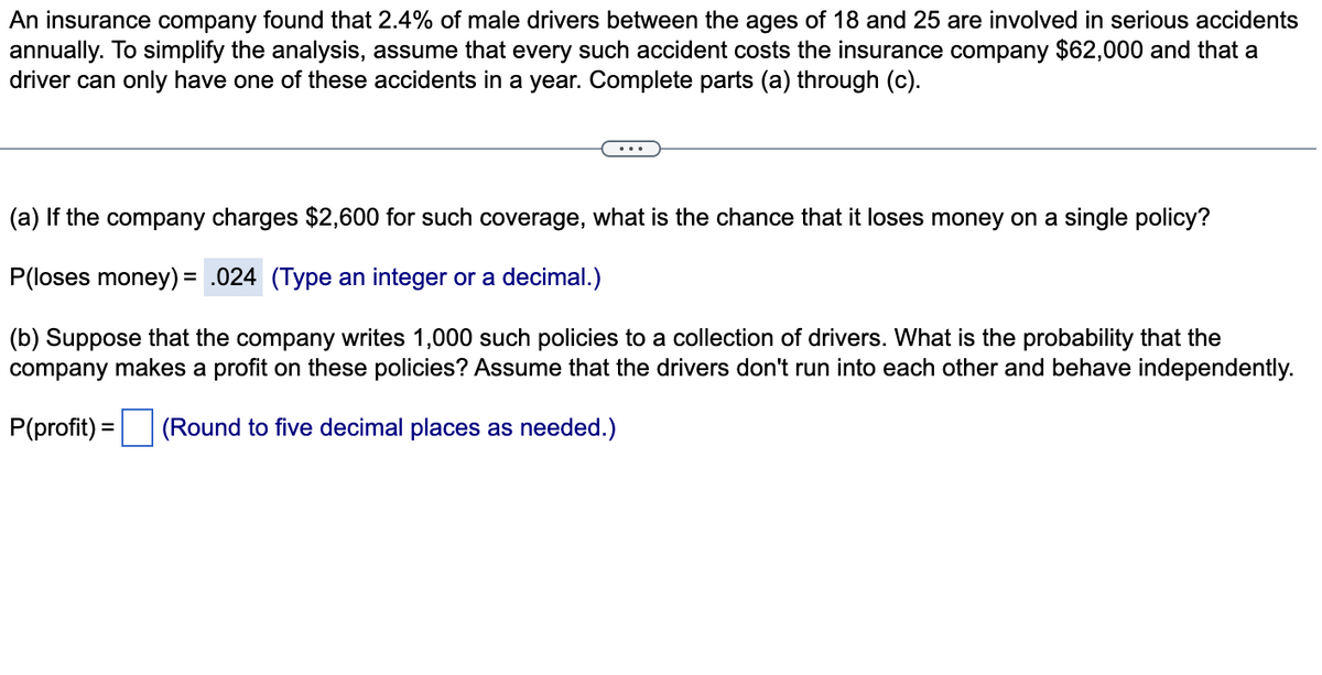 An insurance company found that 2.4% of male drivers between the ages of 18 and 25 are involved in serious accidents
annually. To simplify the analysis, assume that every such accident costs the insurance company $62,000 and that a
driver can only have one of these accidents in a year. Complete parts (a) through (c).
(a) If the company charges $2,600 for such coverage, what is the chance that it loses money on a single policy?
P(loses money)= .024 (Type an integer or a decimal.)
(b) Suppose that the company writes 1,000 such policies to a collection of drivers. What is the probability that the
company makes a profit on these policies? Assume that the drivers don't run into each other and behave independently.
P(profit) = (Round to five decimal places as needed.)