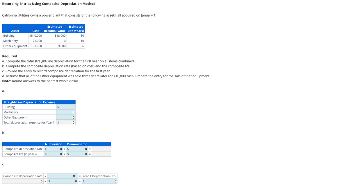 Recording Entries Using Composite Depreciation Method
California Utilities owns a power plant that consists of the following assets, all acquired on January 1.
Building
Machinery
Asset
171,000
Other equipment 90,000
a.
Cost
$540,000
Required
a. Compute the total straight-line depreciation for the first year on all items combined.
b. Compute the composite depreciation rate (based on cost) and the composite life.
Estimated Estimated
Residual Value Life (Years)
$18,000
30
10
6
c. Provide the entry to record composite depreciation for the first year.
d. Assume that all of the Other equipment was sold three years later for $10,800 cash. Prepare the entry for the sale of that equipment.
Note: Round answers to the nearest whole dollar.
b.
Straight-Line Depreciation Expense
Building
Machinery
C.
0
9,000
Other Equipment
Total depreciation expense for Year 1 $
Composite depreciation rate
$
Composite life (in years) $
tA
Numerator
Composite depreciation rate x
0 x $
0
0
0
Denominator
0 / $
0 / $
0 =
0
0 = $
=
= Year 1 Depreciation Exp.
0