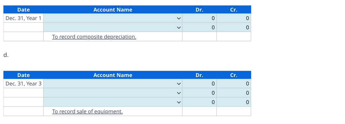 Date
Dec. 31, Year 1
d.
Date
Dec. 31, Year 3
Account Name
To record composite depreciation.
Account Name
To record sale of equipment.
>
>
Dr.
Dr.
0
0
0
0
0
Cr.
Cr.
0
0
0
0
0