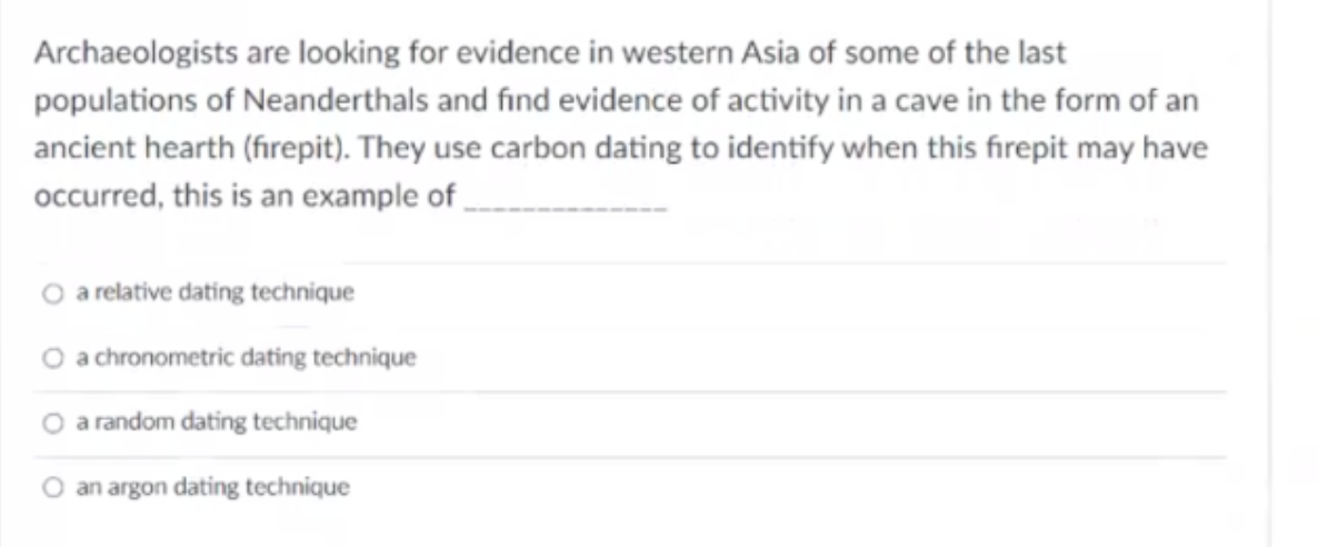 Archaeologists are looking for evidence in western Asia of some of the last
populations of Neanderthals and find evidence of activity in a cave in the form of an
ancient hearth (firepit). They use carbon dating to identify when this firepit may have
occurred, this is an example of
O a relative dating technique
O a chronometric dating technique
O a random dating technique
an argon dating technique
