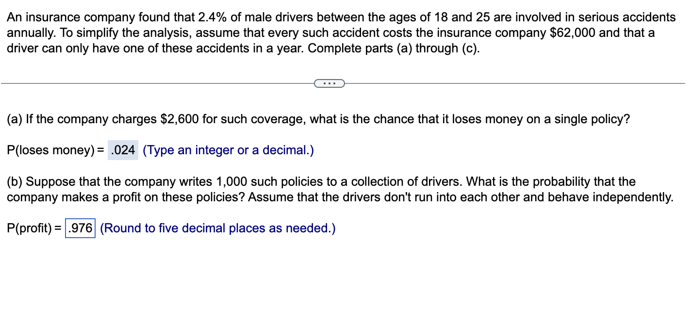 An insurance company found that 2.4% of male drivers between the ages of 18 and 25 are involved in serious accidents
annually. To simplify the analysis, assume that every such accident costs the insurance company $62,000 and that a
driver can only have one of these accidents in a year. Complete parts (a) through (c).
(a) If the company charges $2,600 for such coverage, what is the chance that it loses money on a single policy?
P(loses money)= .024 (Type an integer or a decimal.)
(b) Suppose that the company writes 1,000 such policies to a collection of drivers. What is the probability that the
company makes a profit on these policies? Assume that the drivers don't run into each other and behave independently.
P(profit) = .976 (Round to five decimal places as needed.)