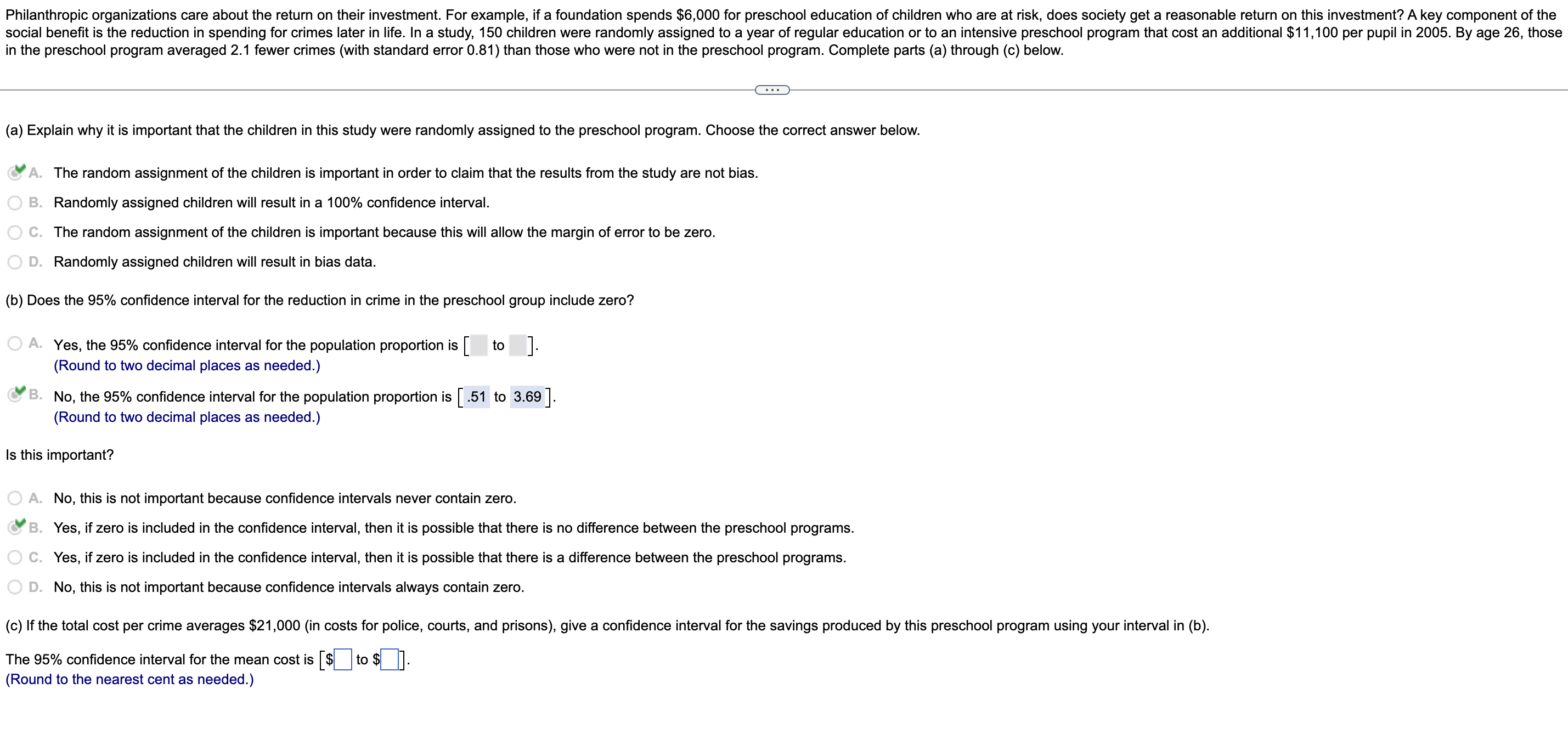 Philanthropic organizations care about the return on their investment. For example, if a foundation spends $6,000 for preschool education of children who are at risk, does society get a reasonable return on this investment? A key component of the
social benefit is the reduction in spending for crimes later in life. In a study, 150 children were randomly assigned to a year of regular education or to an intensive preschool program that cost an additional $11,100 per pupil in 2005. By age 26, those
in the preschool program averaged 2.1 fewer crimes (with standard error 0.81) than those who were not in the preschool program. Complete parts (a) through (c) below.
(a) Explain why it is important that the children in this study were randomly assigned to the preschool program. Choose the correct answer below.
A. The random assignment of the children is important in order to claim that the results from the study are not bias.
B. Randomly assigned children will result in a 100% confidence interval.
C. The random assignment of the children is important because this will allow the margin of error to be zero.
D. Randomly assigned children will result in bias data.
(b) Does the 95% confidence interval for the reduction in crime in the preschool group include zero?
A. Yes, the 95% confidence interval for the population proportion is [ to ].
(Round to two decimal places as needed.)
B.
No, the 95% confidence interval for the population proportion is [.51 to 3.69].
(Round to two decimal places as needed.)
Is this important?
A. No, this is not important because confidence intervals never contain zero.
B. Yes, if zero is included in the confidence interval, then it is possible that there is no difference between the preschool programs.
C. Yes, if zero is included in the confidence interval, then it is possible that there is a difference between the preschool programs.
D. No, this is not important because confidence intervals always contain zero.
(c) If the total cost per crime averages $21,000 (in costs for police, courts, and prisons), give a confidence interval for the savings produced by this preschool program using your interval in (b).
The 95% confidence interval for the mean cost is [$ to $_].
(Round to the nearest cent as needed.)