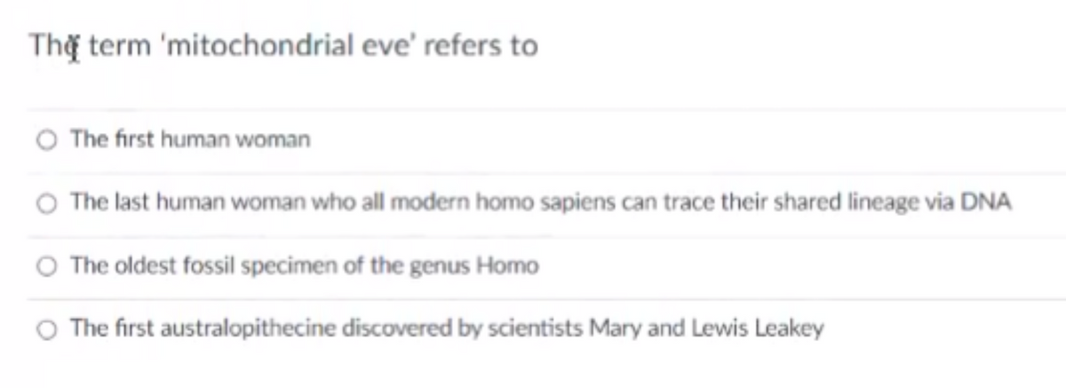 Thờ term 'mitochondrial eve' refers to
The first human woman
The last human woman who all modern homo sapiens can trace their shared lineage via DNA
O The oldest fossil specimen of the genus Homo
The first australopithecine discovered by scientists Mary and Lewis Leakey
