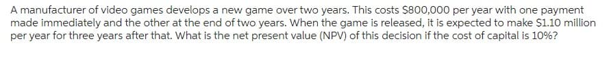 A manufacturer of video games develops a new game over two years. This costs $800,000 per year with one payment
made immediately and the other at the end of two years. When the game is released, it is expected to make $1.10 million
per year for three years after that. What is the net present value (NPV) of this decision if the cost of capital is 10%?