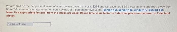 What would be the net present value of a microwave oven that costs $234 and will save you $69 a year in time and food away from
home? Assume an average return on your savings of 4 percent for five years. (Exhibit 1-A. Exhibit 1-8. Exhibit 1-C. Exhibit 1-D)
Note: Use appropriate factor(s) from the tables provided. Round time value factor to 3 decimal places and answer to 2 decimal
places.
Net present value