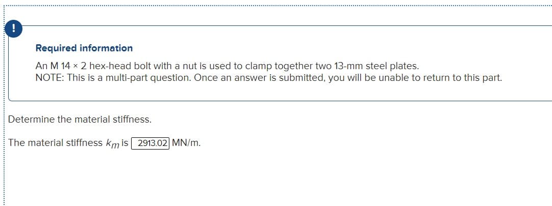 Required information
An M 14 x 2 hex-head bolt with a nut is used to clamp together two 13-mm steel plates.
NOTE: This is a multi-part question. Once an answer is submitted, you will be unable to return to this part.
Determine the material stiffness.
The material stiffness km is 2913.02] MN/m.