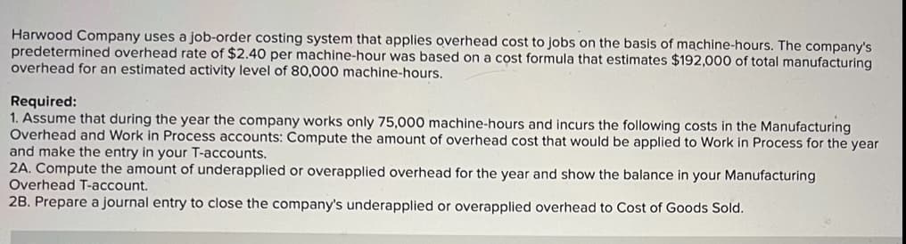 Harwood Company uses a job-order costing system that applies overhead cost to jobs on the basis of machine-hours. The company's
predetermined overhead rate of $2.40 per machine-hour was based on a cost formula that estimates $192,000 of total manufacturing
overhead for an estimated activity level of 80,000 machine-hours.
Required:
1. Assume that during the year the company works only 75,000 machine-hours and incurs the following costs in the Manufacturing
Overhead and Work in Process accounts: Compute the amount of overhead cost that would be applied to Work in Process for the year
and make the entry in your T-accounts.
2A. Compute the amount of underapplied or overapplied overhead for the year and show the balance in your Manufacturing
Overhead T-account.
28. Prepare a journal entry to close the company's underapplied or overapplied overhead to Cost of Goods Sold.
