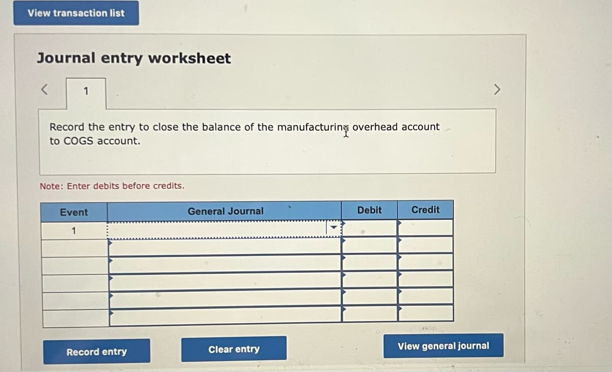 View transaction list
Journal entry worksheet
1
Record the entry to close the balance of the manufacturing overhead account
to COGS account.
Note: Enter debits before credits.
Event
General Journal
Debit
Credit
1
Record entry
Clear entry
View general journal
