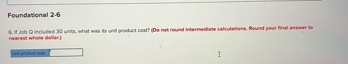 Foundational 2-6
6. If Job Q included 30 units, what was its unit product cost? (Do not round intermediate calculations. Round your final answer to
nearest whole dollar.)
Unit product cost
