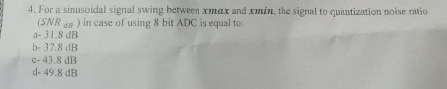 4. For a sinusoidal signal swing between xmax and xmin, the signal to quantization noise ratio
(SNR dB ) in case of using 8 bit ADC is equal to:
a- 31.8 dB
b- 37.8 dB
c- 43.8 dB
d- 49.8 dB
