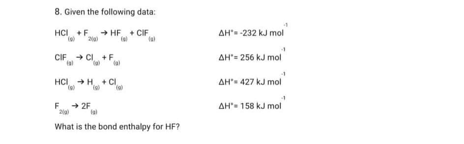 8. Given the following data:
HCI + F → HF + CIF
2(g)
(g)
(g)
CIFCI + F
(g) (g)
(g)
HCI → H + CI,
(g) (g)
(9)
F →2F
2(g)
(g)
What is the bond enthalpy for HF?
-1
AH"=-232 kJ mol
-1
AH 256 kJ mol
-1
AH"= 427 kJ mol
-1
AH = 158 kJ mol