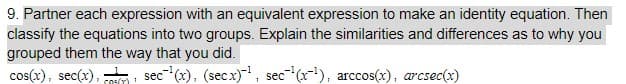 9. Partner each expression with an equivalent expression to make an identity equation. Then
classify the equations into two groups. Explain the similarities and differences as to why you
grouped them the way that you did.
cos(x), sec(x), , sec (x), (secx), sec (x), arccos(x), arcsec(x)
