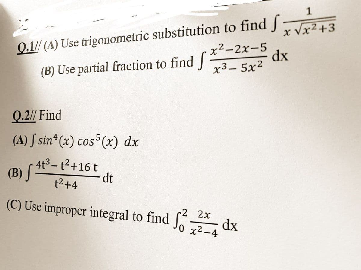 K
Q.1// (A) Use
trigonometric substitution to find f
x²-2x-5
x³-5x²
(B) Use partial fraction to find f
Q.2// Find
(A) f sin(x) cos5(x) dx
4t³-t²+16 t
(B) S
dt
t² +4
(C) Use improper integral to find
2 2x
0 x²-4
Ś²
1
x √x²+3
dx
dx