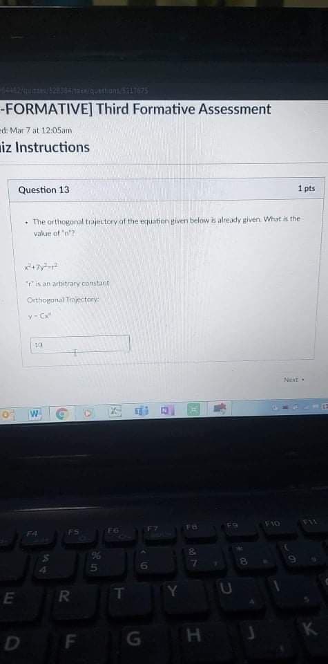 -FORMATIVE] Third Formative Assessment
ed: Mar 7 at 12:05am
iz Instructions
Question 13
1 pts
• The orthogonal trajectory of the equation givern below is already given. What is the
value of "n?
r is an arbitrary constant
Orthogonal Trojectory:
y- C
Next.
W
F9
F10
F6
FS
F6
F4
%6
9.
T
Y
E
K
D F
H J
