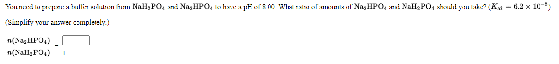 You need to prepare a buffer solution from NaH2 PO4 and Naz HPO4 to have a pH of 8.00. What ratio of amounts of Naz HPO4 and NaH2PO4 should you take? (Ka2 = 6.2 × 10-8)
(Simplify your answer completely.)
n(Naz HPO4)
n(NaH2 PO4)
