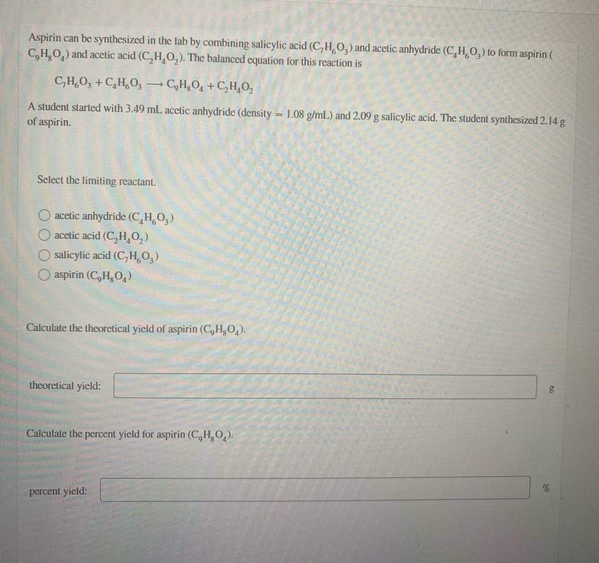 Aspirin can be synthesized in the lab by combining salicylic acid (C,H,O,) and acetic anhydride (C,H,O,) to form aspirin (
C,H,O,) and acetic acid (C, H,O,). The balanced equation for this reaction is
C,H,O, + C,H,O, → C,H,O, +C,H,0,
A student started with 3.49 mL acetic anhydride (density = 1.08 g/mL) and 2.09 g salicylic acid. The student synthesized 2.14 g
of aspirin.
Select the limiting reactant.
acetic anhydride (C,H,O,)
acetic acid (C,H,0,)
salicylic acid (C,H,O,)
aspirin (C, H,O,)
Calculate the theoretical yield of aspirin (C, H,O,).
theoretical yield:
Calculate the percent yield for aspirin (C,H,O,).
percent yield:
