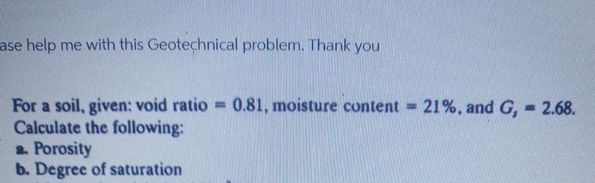 ase help me with this Geotechnical problem. Thank you
For a soil, given: void ratio 0.81, moisture content 21%, and G, 2.68.
Calculate the following:
a. Porosity
b. Degree of saturation
