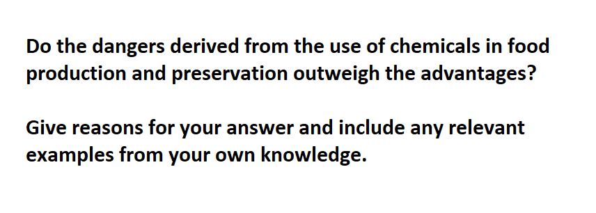 Do the dangers derived from the use of chemicals in food
production and preservation outweigh the advantages?
Give reasons for your answer and include any relevant
examples from your own knowledge.