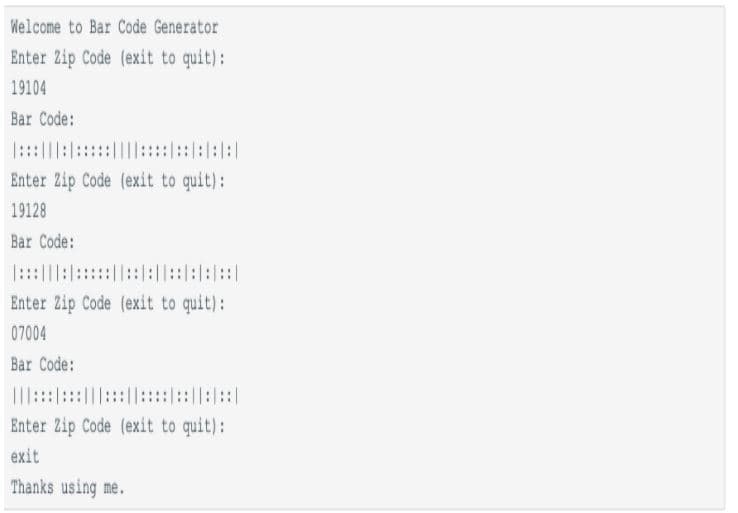 Welcome to Bar Code Generator
Enter Zip Code (exit to quit):
19104
Bar Code:
:::||::::::::::::::|
Enter Zip Code (exit to quit):
19128
Bar Code:
::|:|::::||:::::|
Enter Zip Code (exit to quit):
07004
Bar Code:
|I:::::|:|:::::|::|
Enter Zip Code (exit to quit):
exit
Thanks using me.
